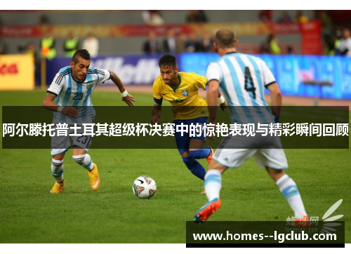 阿尔滕托普土耳其超级杯决赛中的惊艳表现与精彩瞬间回顾 阿尔滕托普土耳其超级杯决赛中的惊艳表现与精彩瞬间回顾