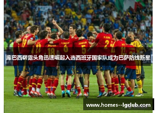 库巴西崭露头角迅速崛起入选西班牙国家队成为巴萨防线新星 库巴西崭露头角迅速崛起入选西班牙国家队成为巴萨防线新星