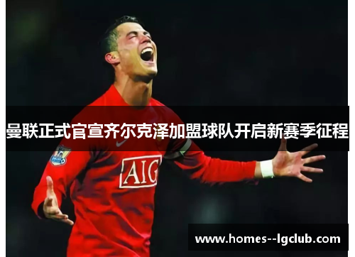 曼联正式官宣齐尔克泽加盟球队开启新赛季征程 曼联正式官宣齐尔克泽加盟球队开启新赛季征程