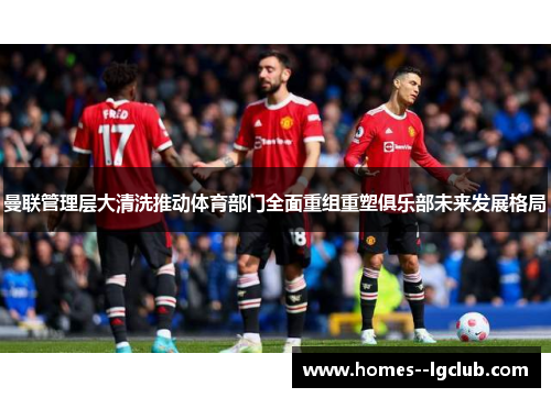 曼联管理层大清洗推动体育部门全面重组重塑俱乐部未来发展格局 曼联管理层大清洗推动体育部门全面重组重塑俱乐部未来发展格局