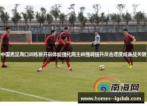 中国男足海口训练营开启体能强化周主帅强调提升反击速度成备战关键