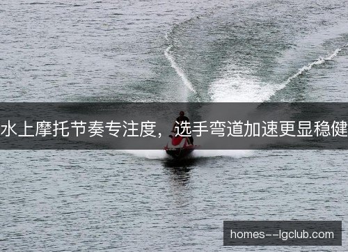 水上摩托节奏专注度，选手弯道加速更显稳健