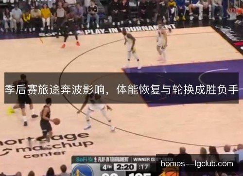 季后赛旅途奔波影响,体能恢复与轮换成胜负手 季后赛旅途奔波影响,体能恢复与轮换成胜负手